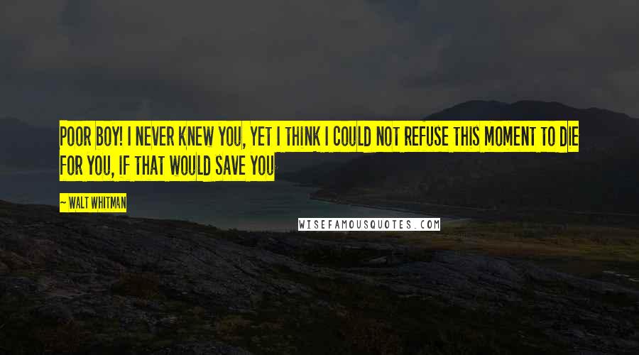 Walt Whitman Quotes: Poor boy! I never knew you, Yet I think I could not refuse this moment to die for you, if that would save you