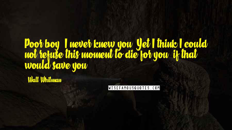 Walt Whitman Quotes: Poor boy! I never knew you, Yet I think I could not refuse this moment to die for you, if that would save you