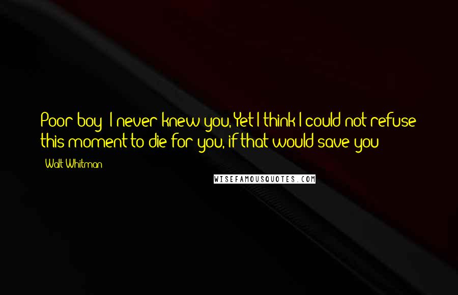 Walt Whitman Quotes: Poor boy! I never knew you, Yet I think I could not refuse this moment to die for you, if that would save you