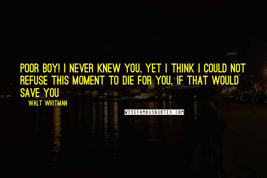 Walt Whitman Quotes: Poor boy! I never knew you, Yet I think I could not refuse this moment to die for you, if that would save you