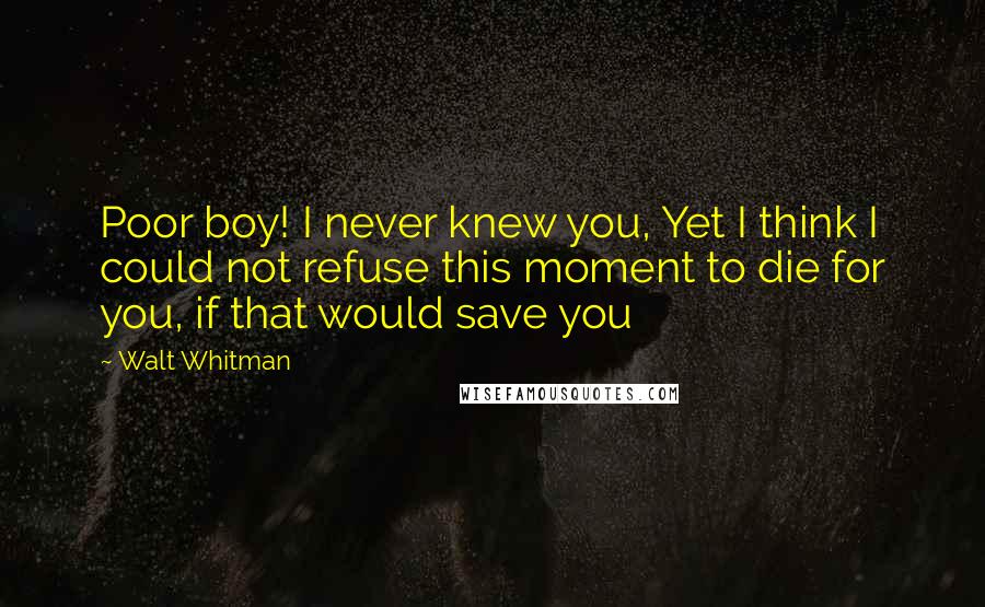 Walt Whitman Quotes: Poor boy! I never knew you, Yet I think I could not refuse this moment to die for you, if that would save you