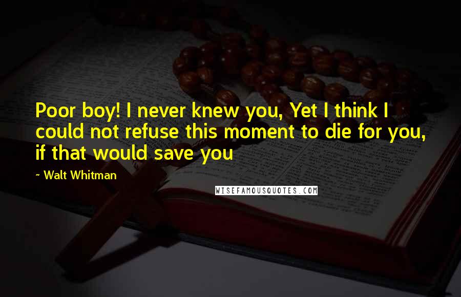 Walt Whitman Quotes: Poor boy! I never knew you, Yet I think I could not refuse this moment to die for you, if that would save you