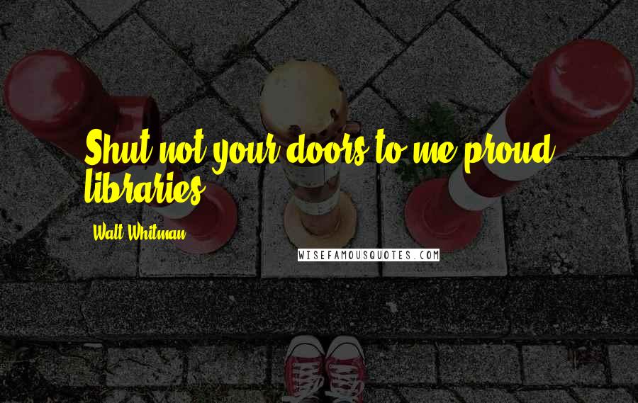 Walt Whitman Quotes: Shut not your doors to me proud libraries.