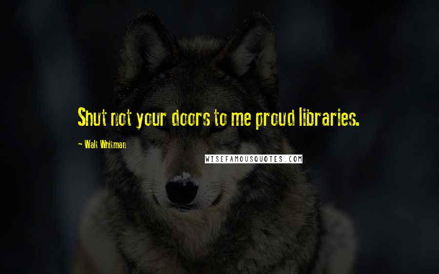 Walt Whitman Quotes: Shut not your doors to me proud libraries.