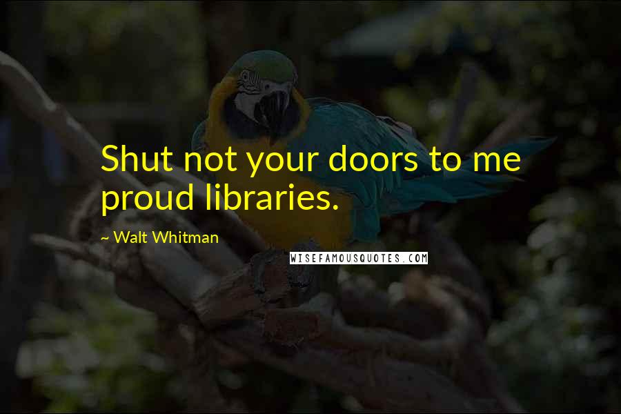 Walt Whitman Quotes: Shut not your doors to me proud libraries.