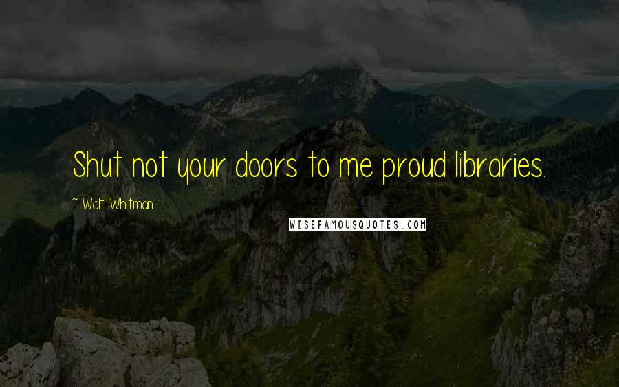 Walt Whitman Quotes: Shut not your doors to me proud libraries.