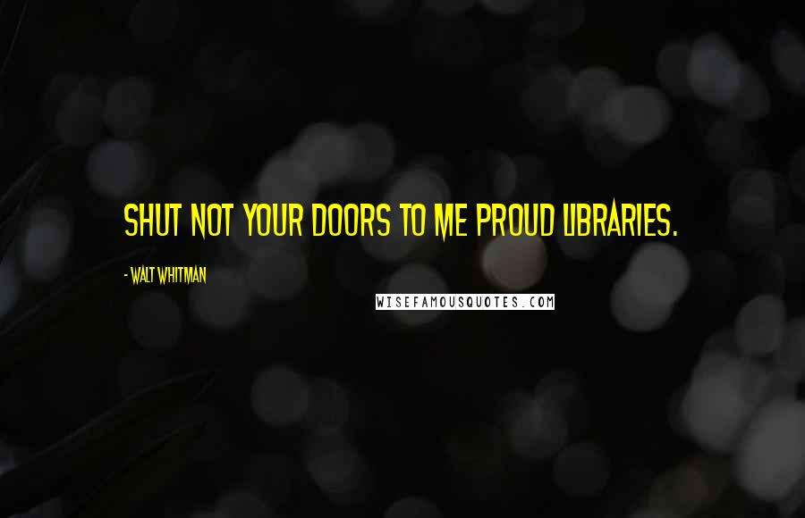 Walt Whitman Quotes: Shut not your doors to me proud libraries.