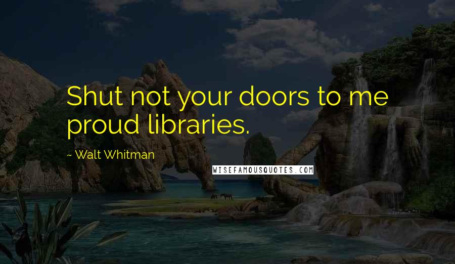 Walt Whitman Quotes: Shut not your doors to me proud libraries.