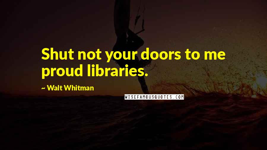 Walt Whitman Quotes: Shut not your doors to me proud libraries.
