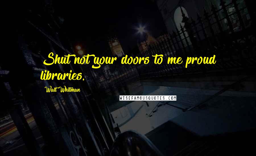 Walt Whitman Quotes: Shut not your doors to me proud libraries.