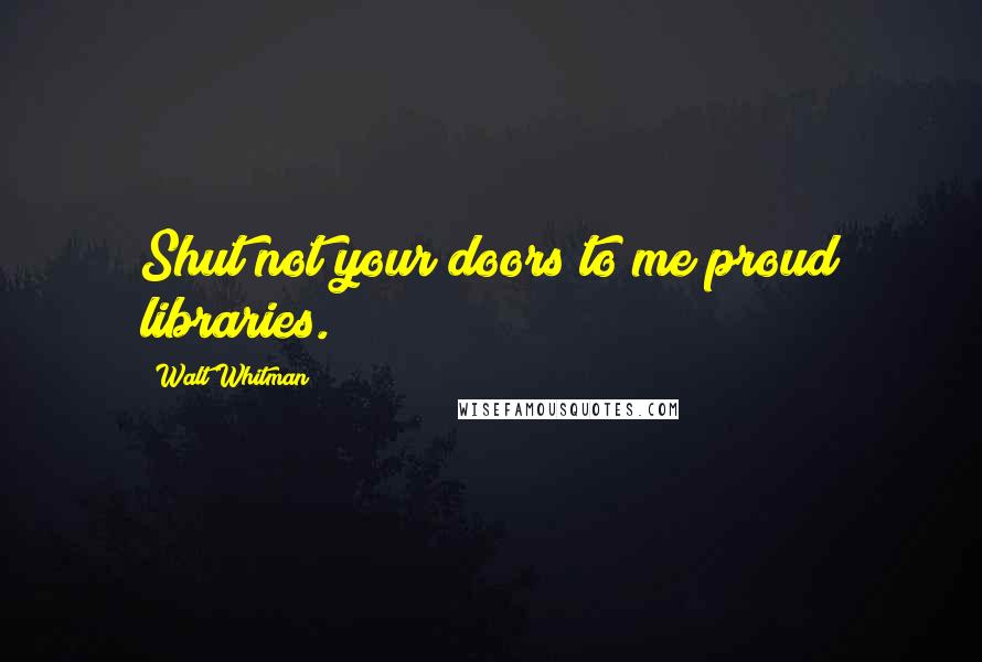Walt Whitman Quotes: Shut not your doors to me proud libraries.