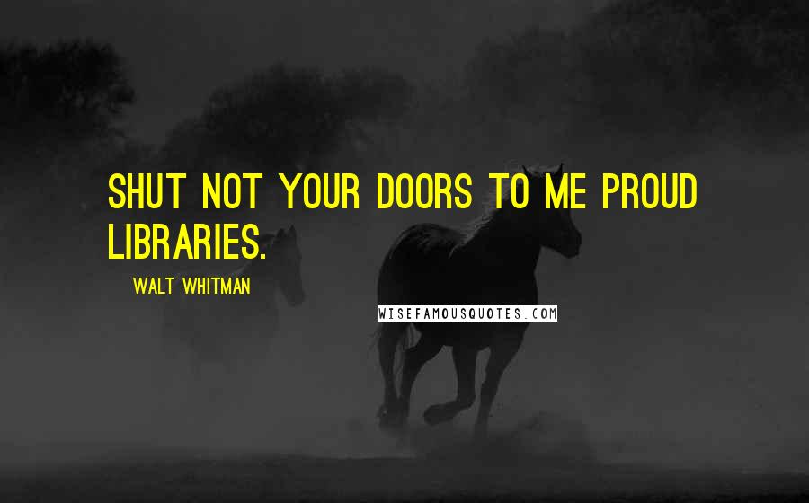 Walt Whitman Quotes: Shut not your doors to me proud libraries.