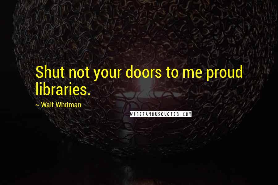 Walt Whitman Quotes: Shut not your doors to me proud libraries.