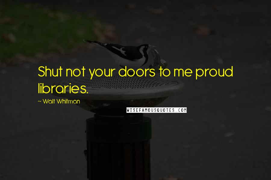 Walt Whitman Quotes: Shut not your doors to me proud libraries.