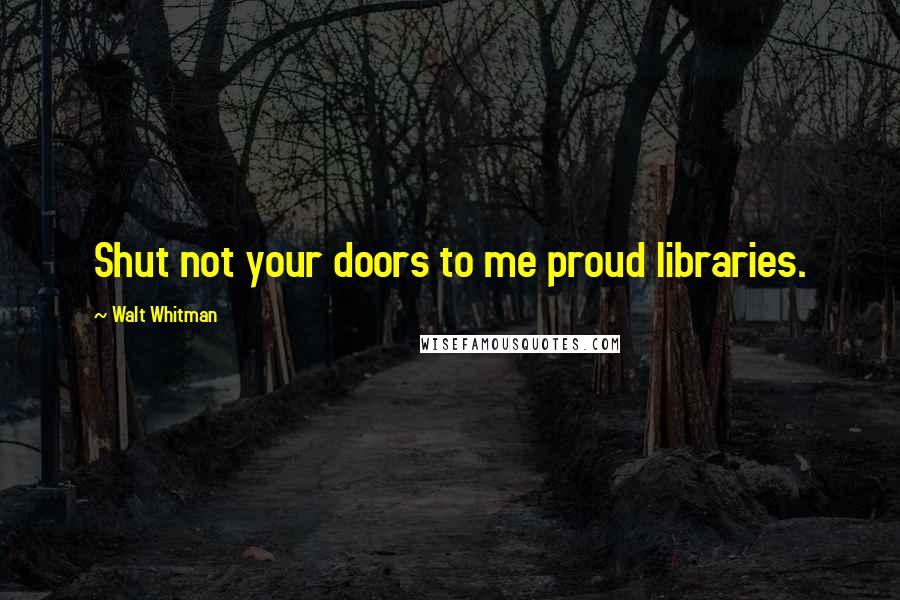 Walt Whitman Quotes: Shut not your doors to me proud libraries.