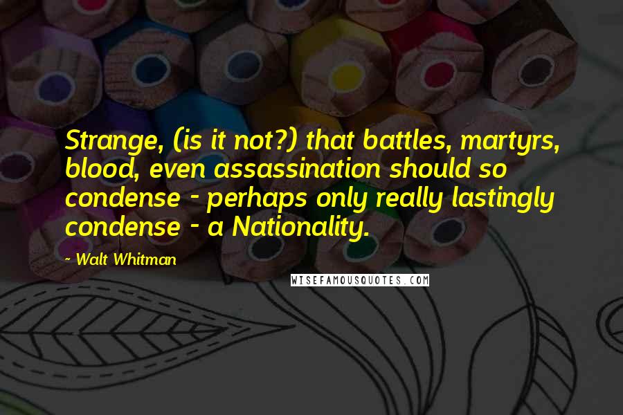 Walt Whitman Quotes: Strange, (is it not?) that battles, martyrs, blood, even assassination should so condense - perhaps only really lastingly condense - a Nationality.