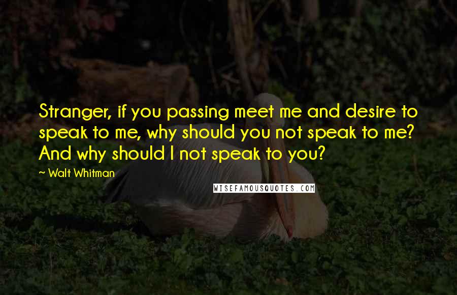 Walt Whitman Quotes: Stranger, if you passing meet me and desire to speak to me, why should you not speak to me? And why should I not speak to you?