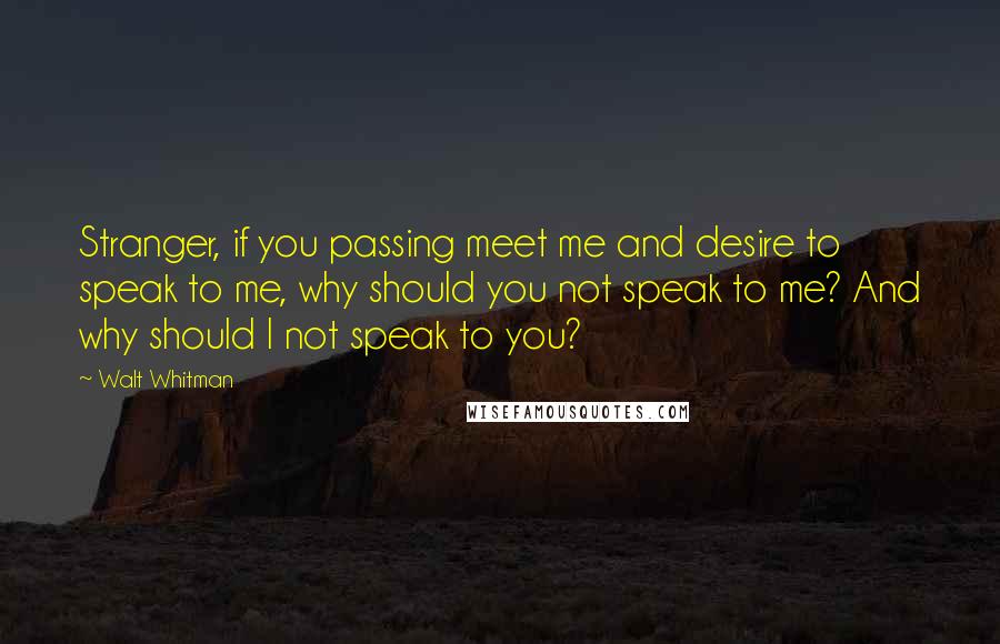 Walt Whitman Quotes: Stranger, if you passing meet me and desire to speak to me, why should you not speak to me? And why should I not speak to you?