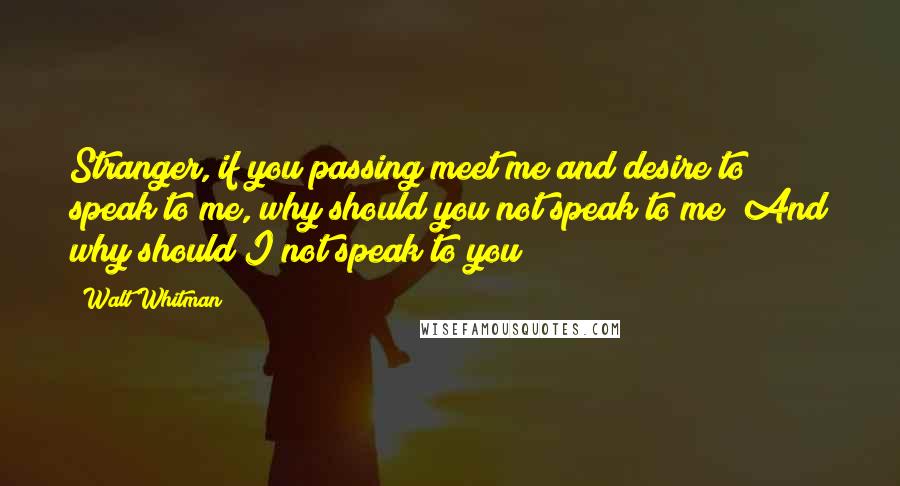 Walt Whitman Quotes: Stranger, if you passing meet me and desire to speak to me, why should you not speak to me? And why should I not speak to you?