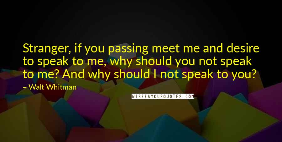 Walt Whitman Quotes: Stranger, if you passing meet me and desire to speak to me, why should you not speak to me? And why should I not speak to you?