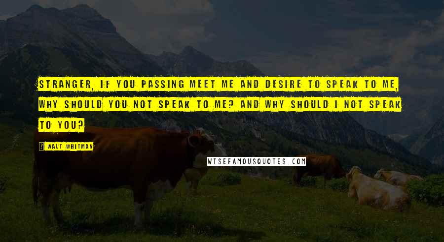 Walt Whitman Quotes: Stranger, if you passing meet me and desire to speak to me, why should you not speak to me? And why should I not speak to you?