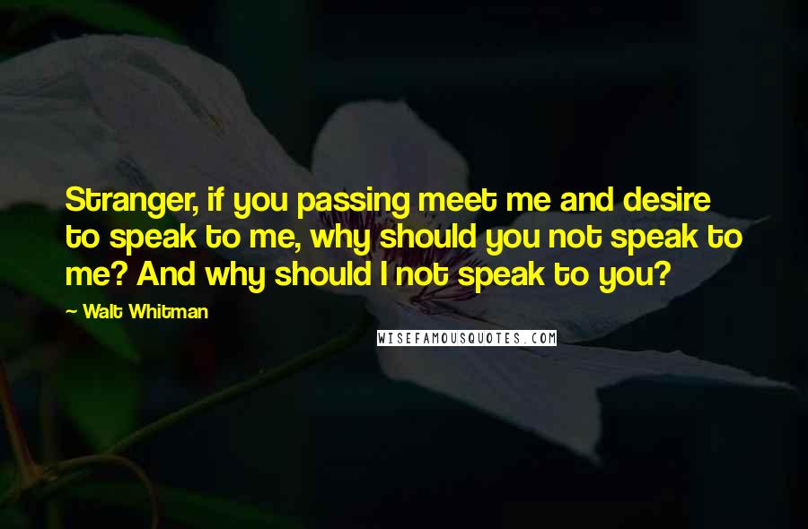 Walt Whitman Quotes: Stranger, if you passing meet me and desire to speak to me, why should you not speak to me? And why should I not speak to you?