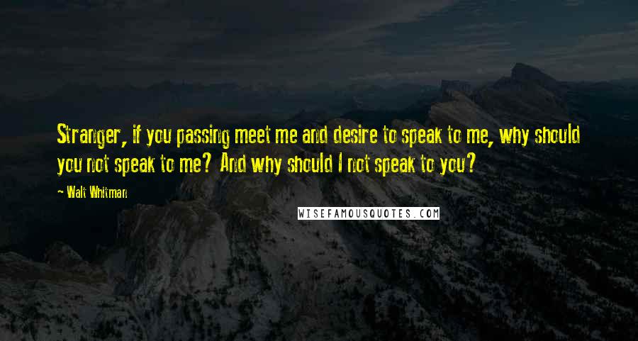 Walt Whitman Quotes: Stranger, if you passing meet me and desire to speak to me, why should you not speak to me? And why should I not speak to you?