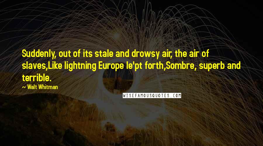 Walt Whitman Quotes: Suddenly, out of its stale and drowsy air, the air of slaves,Like lightning Europe le'pt forth,Sombre, superb and terrible.