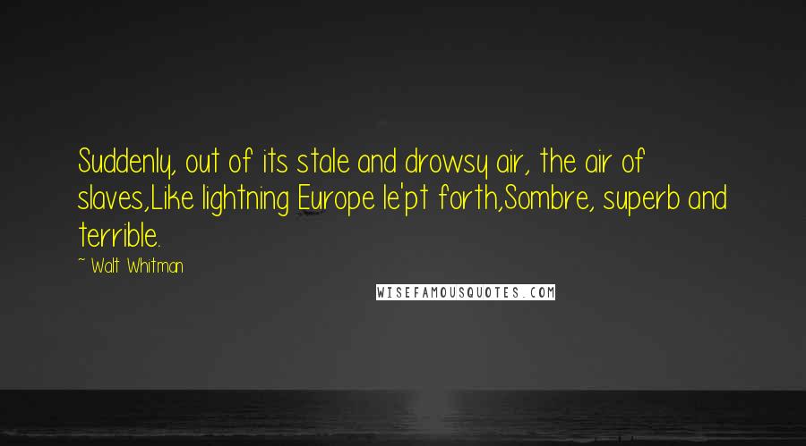 Walt Whitman Quotes: Suddenly, out of its stale and drowsy air, the air of slaves,Like lightning Europe le'pt forth,Sombre, superb and terrible.