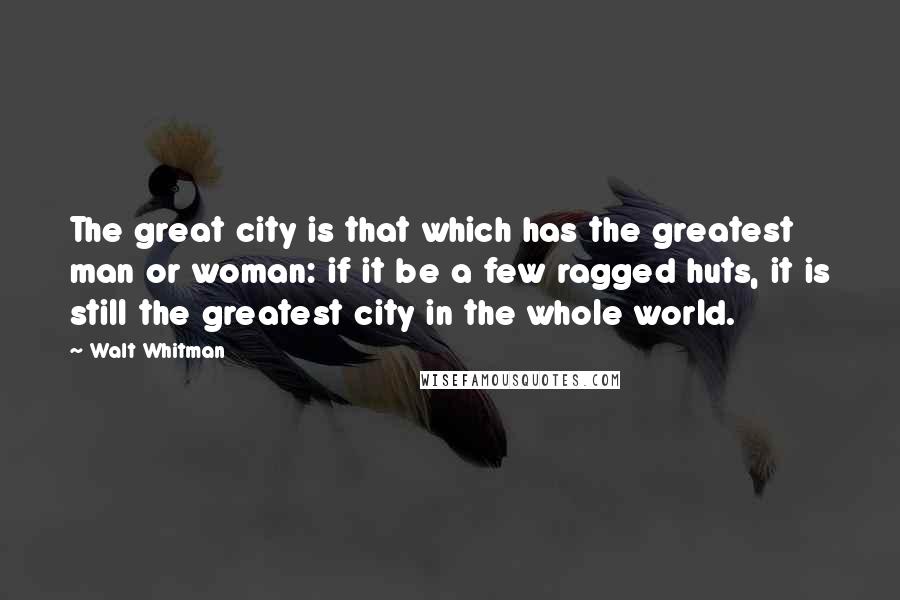 Walt Whitman Quotes: The great city is that which has the greatest man or woman: if it be a few ragged huts, it is still the greatest city in the whole world.