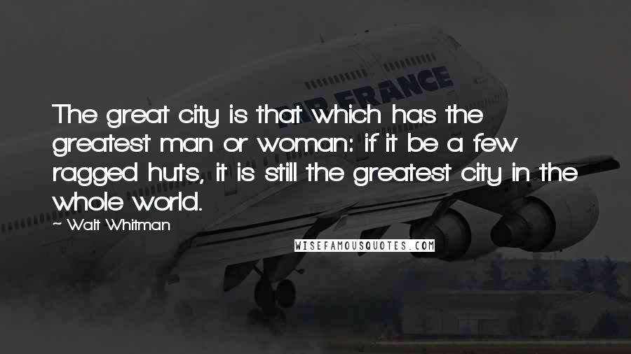 Walt Whitman Quotes: The great city is that which has the greatest man or woman: if it be a few ragged huts, it is still the greatest city in the whole world.