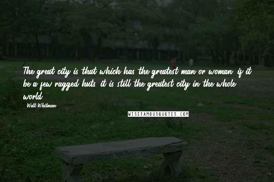 Walt Whitman Quotes: The great city is that which has the greatest man or woman: if it be a few ragged huts, it is still the greatest city in the whole world.