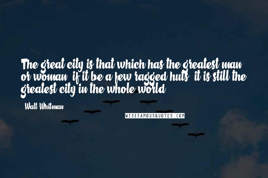 Walt Whitman Quotes: The great city is that which has the greatest man or woman: if it be a few ragged huts, it is still the greatest city in the whole world.