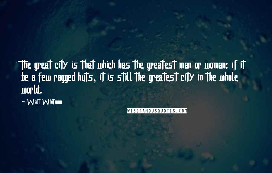 Walt Whitman Quotes: The great city is that which has the greatest man or woman: if it be a few ragged huts, it is still the greatest city in the whole world.