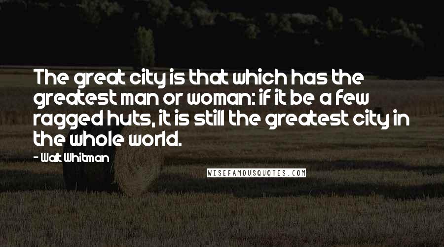 Walt Whitman Quotes: The great city is that which has the greatest man or woman: if it be a few ragged huts, it is still the greatest city in the whole world.