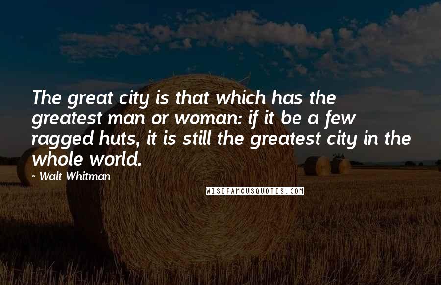 Walt Whitman Quotes: The great city is that which has the greatest man or woman: if it be a few ragged huts, it is still the greatest city in the whole world.