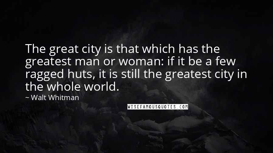 Walt Whitman Quotes: The great city is that which has the greatest man or woman: if it be a few ragged huts, it is still the greatest city in the whole world.