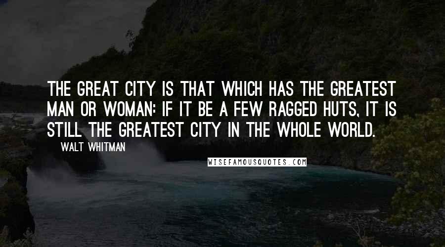 Walt Whitman Quotes: The great city is that which has the greatest man or woman: if it be a few ragged huts, it is still the greatest city in the whole world.