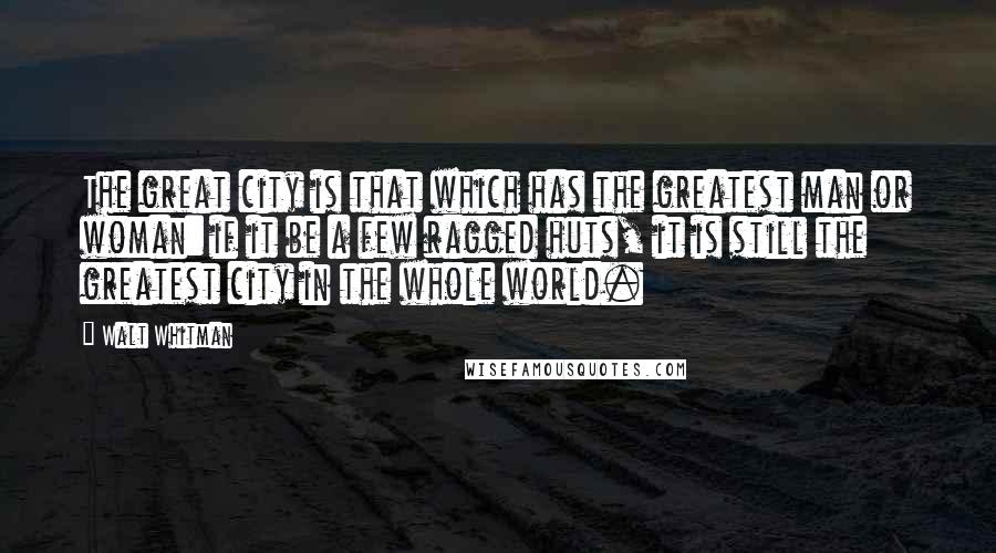 Walt Whitman Quotes: The great city is that which has the greatest man or woman: if it be a few ragged huts, it is still the greatest city in the whole world.