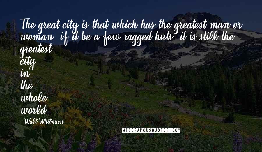 Walt Whitman Quotes: The great city is that which has the greatest man or woman: if it be a few ragged huts, it is still the greatest city in the whole world.