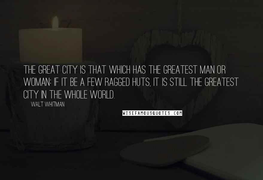 Walt Whitman Quotes: The great city is that which has the greatest man or woman: if it be a few ragged huts, it is still the greatest city in the whole world.