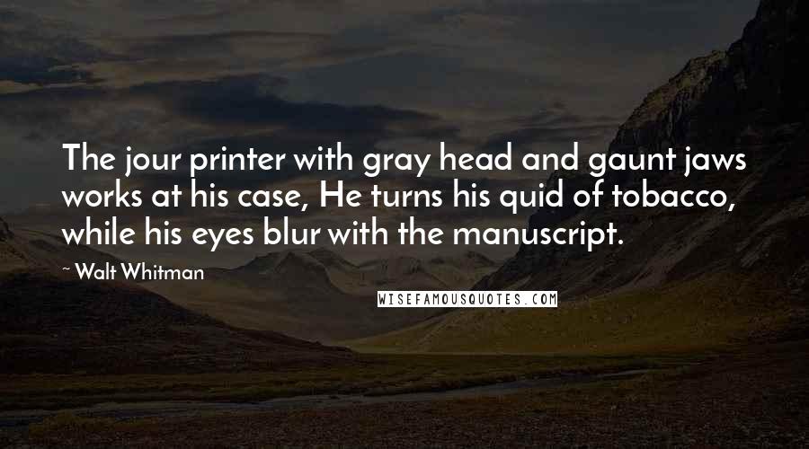 Walt Whitman Quotes: The jour printer with gray head and gaunt jaws works at his case, He turns his quid of tobacco, while his eyes blur with the manuscript.