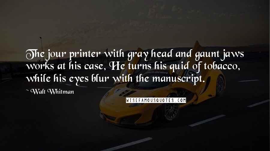 Walt Whitman Quotes: The jour printer with gray head and gaunt jaws works at his case, He turns his quid of tobacco, while his eyes blur with the manuscript.