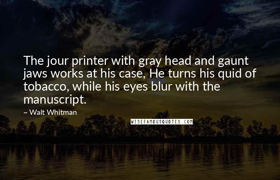 Walt Whitman Quotes: The jour printer with gray head and gaunt jaws works at his case, He turns his quid of tobacco, while his eyes blur with the manuscript.