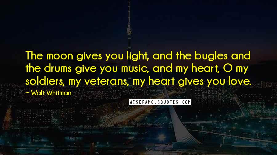 Walt Whitman Quotes: The moon gives you light, and the bugles and the drums give you music, and my heart, O my soldiers, my veterans, my heart gives you love.