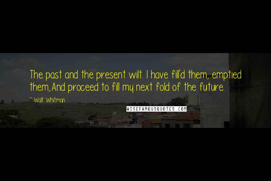 Walt Whitman Quotes: The past and the present wilt. I have fill'd them, emptied them,And proceed to fill my next fold of the future.