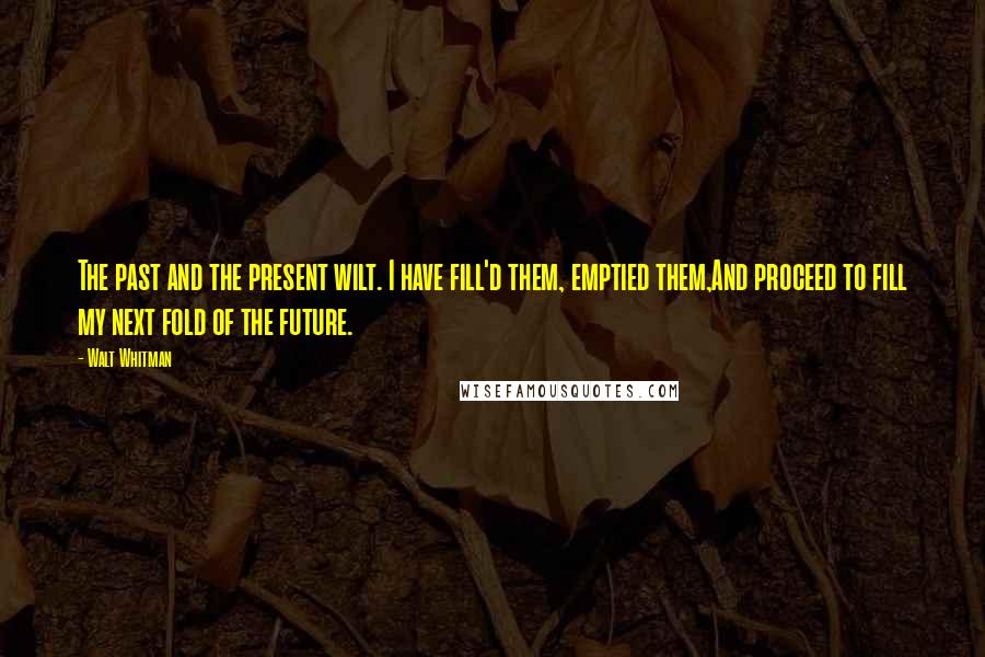 Walt Whitman Quotes: The past and the present wilt. I have fill'd them, emptied them,And proceed to fill my next fold of the future.