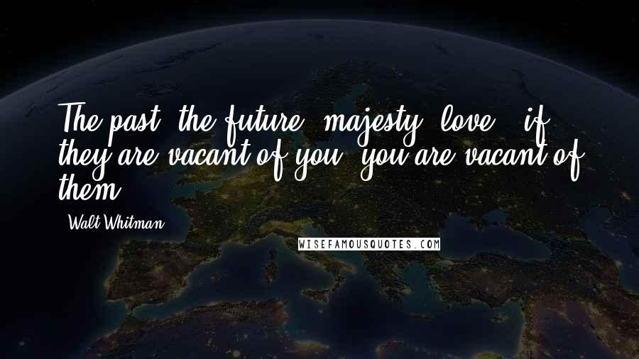 Walt Whitman Quotes: The past, the future, majesty, love - if they are vacant of you, you are vacant of them.