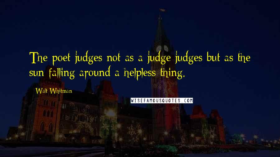 Walt Whitman Quotes: The poet judges not as a judge judges but as the sun falling around a helpless thing.
