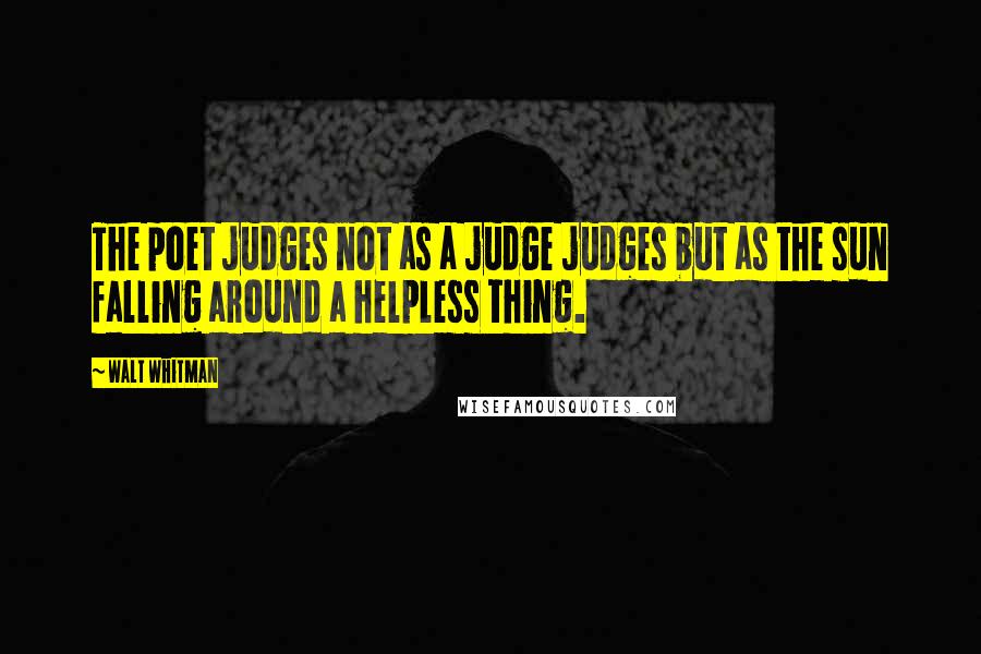 Walt Whitman Quotes: The poet judges not as a judge judges but as the sun falling around a helpless thing.